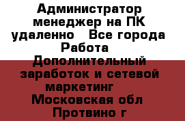 Администратор-менеджер на ПК удаленно - Все города Работа » Дополнительный заработок и сетевой маркетинг   . Московская обл.,Протвино г.